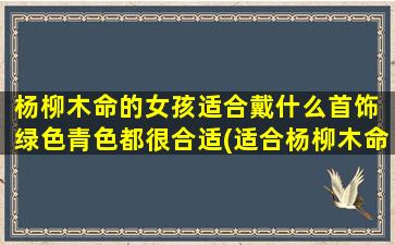 杨柳木命的女孩适合戴什么首饰 绿色青色都很合适(适合杨柳木命女孩的绿色青色首饰推荐！)